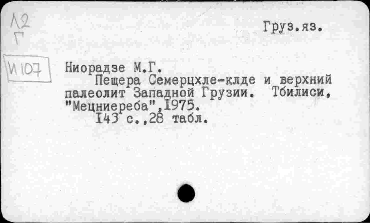 ﻿Груз.яз.
Ниорадзе М.Г.
Пещера Семерцхле-клде палеолит Западной Грузии. ,’Мецниереба,’,1975.
143 с.,28 табл.
и верхний
Тбилиси,